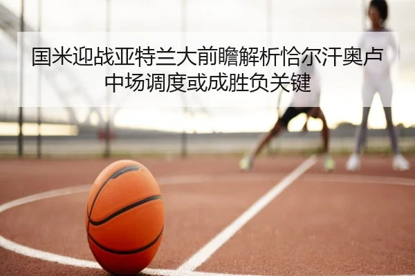 国米迎战亚特兰大前瞻解析恰尔汗奥卢中场调度或成胜负关键
