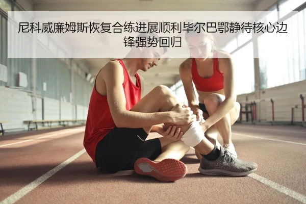尼科威廉姆斯恢复合练进展顺利毕尔巴鄂静待核心边锋强势回归