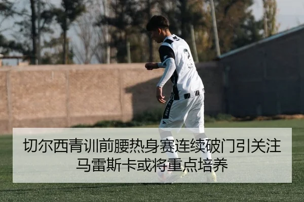 切尔西青训前腰热身赛连续破门引关注马雷斯卡或将重点培养